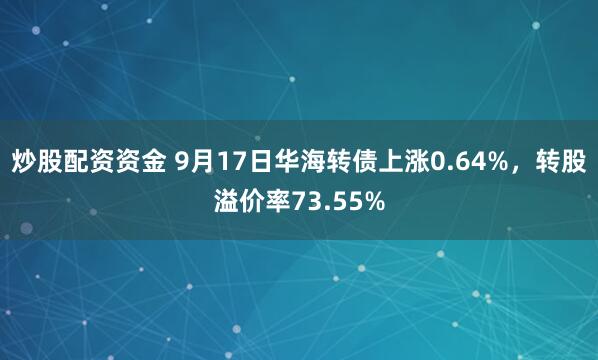 炒股配资资金 9月17日华海转债上涨0.64%，转股溢价率73.55%
