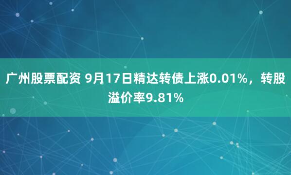 广州股票配资 9月17日精达转债上涨0.01%，转股溢价率9.81%