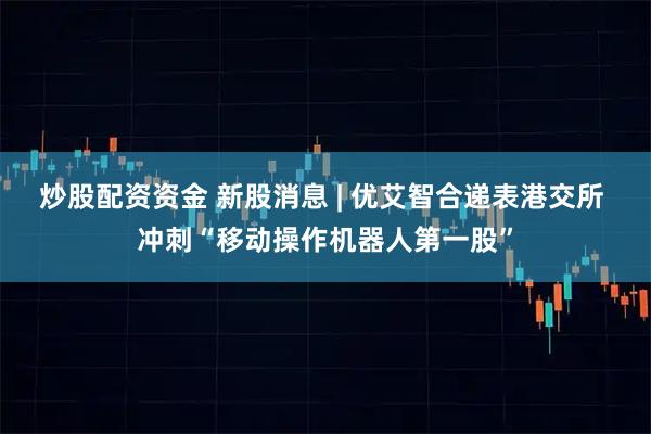 炒股配资资金 新股消息 | 优艾智合递表港交所 冲刺“移动操作机器人第一股”
