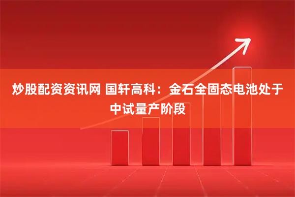 炒股配资资讯网 国轩高科：金石全固态电池处于中试量产阶段