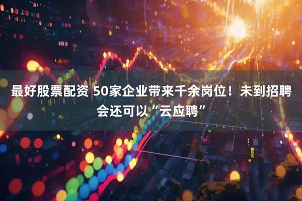 最好股票配资 50家企业带来千余岗位！未到招聘会还可以“云应聘”