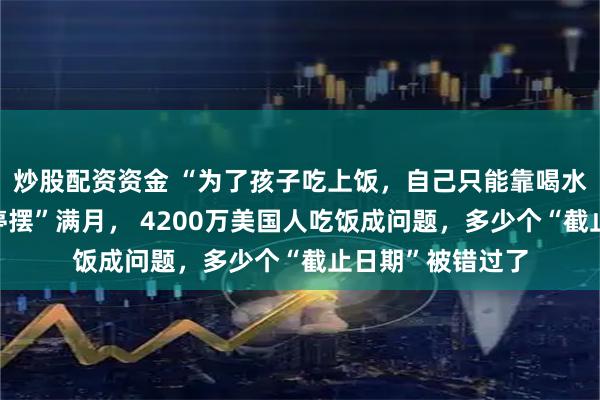 炒股配资资金 “为了孩子吃上饭，自己只能靠喝水撑着”！政府“停摆”满月， 4200万美国人吃饭成问题，多少个“截止日期”被错过了
