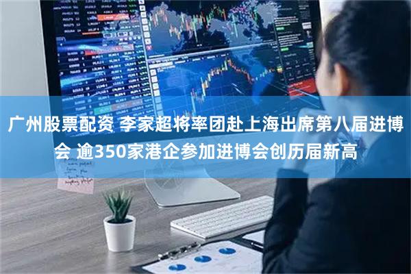 广州股票配资 李家超将率团赴上海出席第八届进博会 逾350家港企参加进博会创历届新高