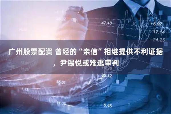 广州股票配资 曾经的“亲信”相继提供不利证据，尹锡悦或难逃审判