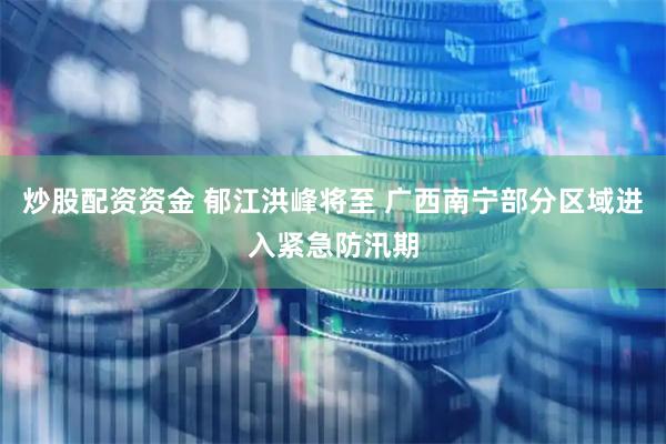 炒股配资资金 郁江洪峰将至 广西南宁部分区域进入紧急防汛期