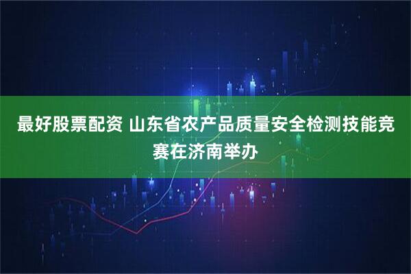最好股票配资 山东省农产品质量安全检测技能竞赛在济南举办