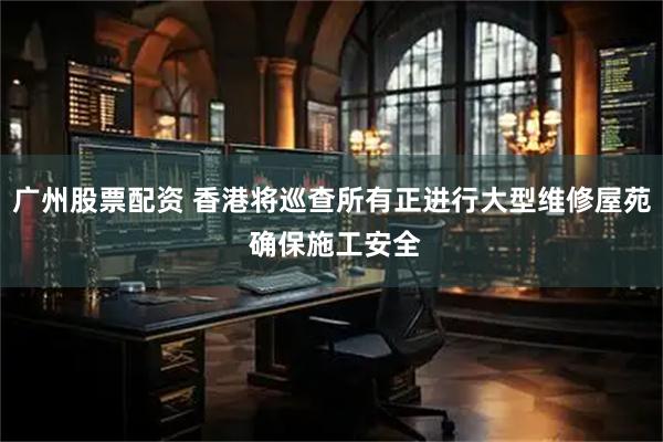 广州股票配资 香港将巡查所有正进行大型维修屋苑 确保施工安全