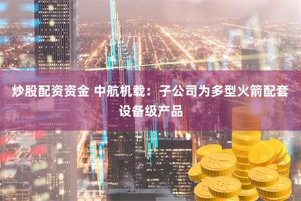 炒股配资资金 中航机载：子公司为多型火箭配套设备级产品