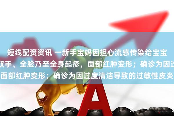 短线配资资讯 一新手宝妈因担心流感传染给宝宝，每天反复洗手消毒，双手、全脸乃至全身起疹，面部红肿变形；确诊为因过度清洁导致的过敏性皮炎