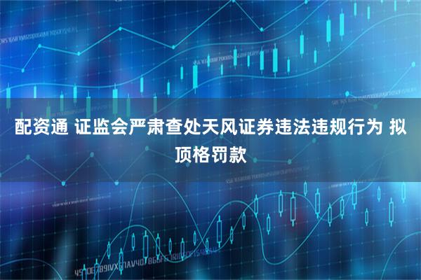 配资通 证监会严肃查处天风证券违法违规行为 拟顶格罚款