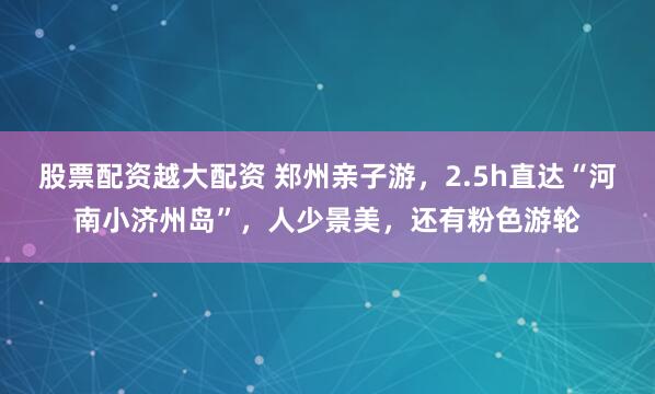 股票配资越大配资 郑州亲子游,2.5h直达“河南小济州岛”,人少景美,还有粉色游轮