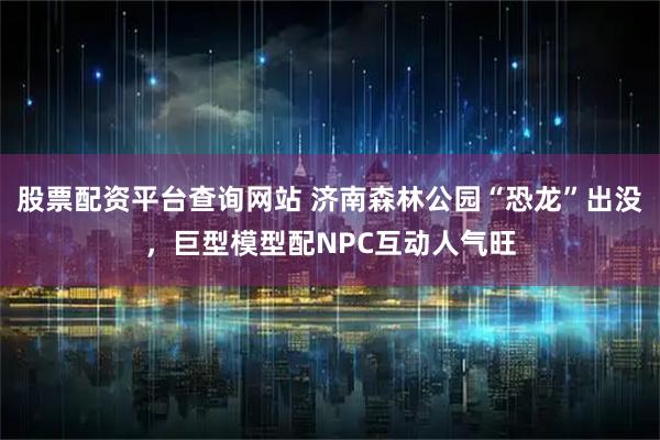 股票配资平台查询网站 济南森林公园“恐龙”出没，巨型模型配NPC互动人气旺