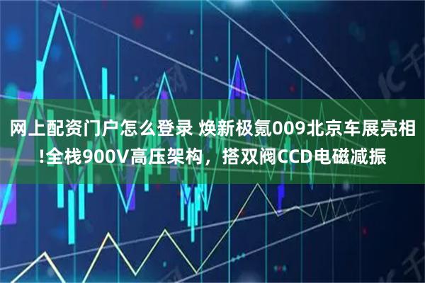 网上配资门户怎么登录 焕新极氪009北京车展亮相!全栈900V高压架构，搭双阀CCD电磁减振