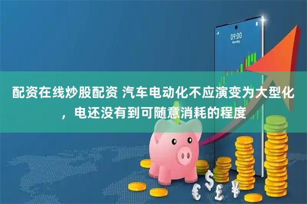 配资在线炒股配资 汽车电动化不应演变为大型化，电还没有到可随意消耗的程度