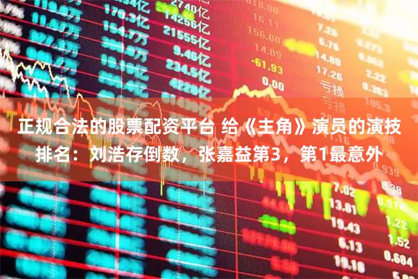 正规合法的股票配资平台 给《主角》演员的演技排名：刘浩存倒数，张嘉益第3，第1最意外