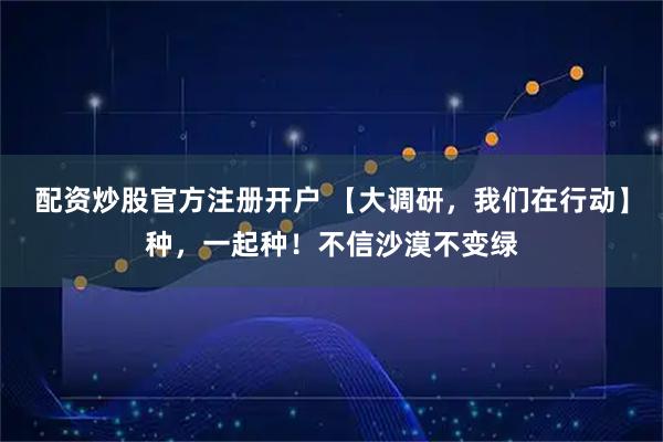 配资炒股官方注册开户 【大调研，我们在行动】种，一起种！不信沙漠不变绿