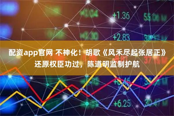 配资app官网 不神化!胡歌《风禾尽起张居正》还原权臣功过,陈道明监制护航