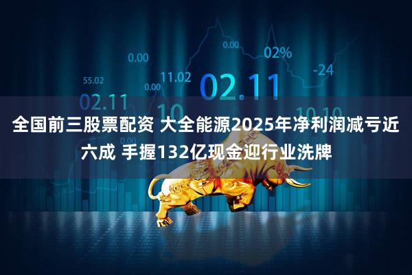 全国前三股票配资 大全能源2025年净利润减亏近六成 手握132亿现金迎行业洗牌