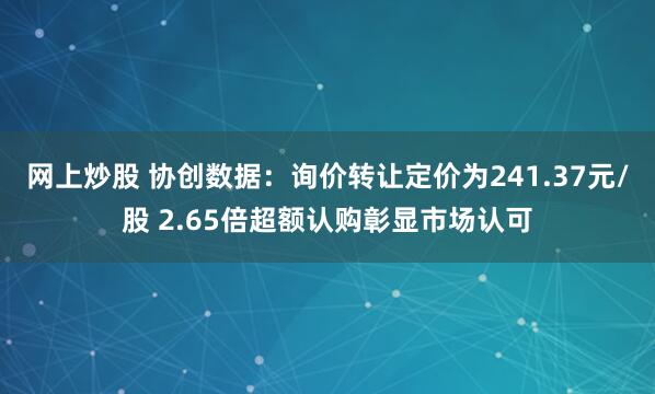 网上炒股 协创数据：询价转让定价为241.37元/股 2.65倍超额认购彰显市场认可