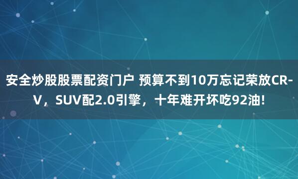 安全炒股股票配资门户 预算不到10万忘记荣放CR-V，SUV配2.0引擎，十年难开坏吃92油!