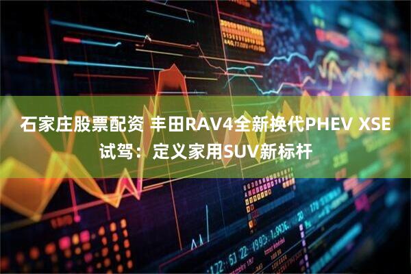 石家庄股票配资 丰田RAV4全新换代PHEV XSE试驾：定义家用SUV新标杆