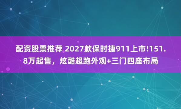 配资股票推荐 2027款保时捷911上市!151.8万起售，炫酷超跑外观+三门四座布局