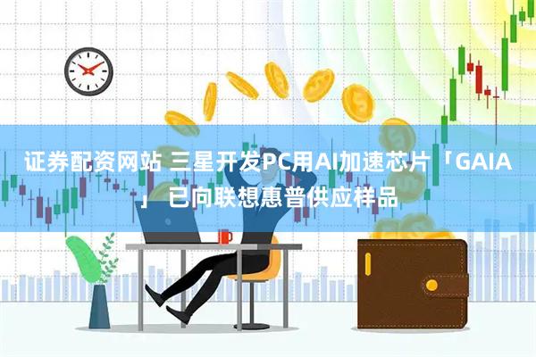证券配资网站 三星开发PC用AI加速芯片「GAIA」 已向联想惠普供应样品