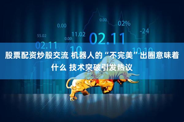 股票配资炒股交流 机器人的“不完美”出圈意味着什么 技术突破引发热议
