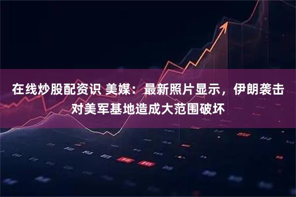 在线炒股配资识 美媒：最新照片显示，伊朗袭击对美军基地造成大范围破坏