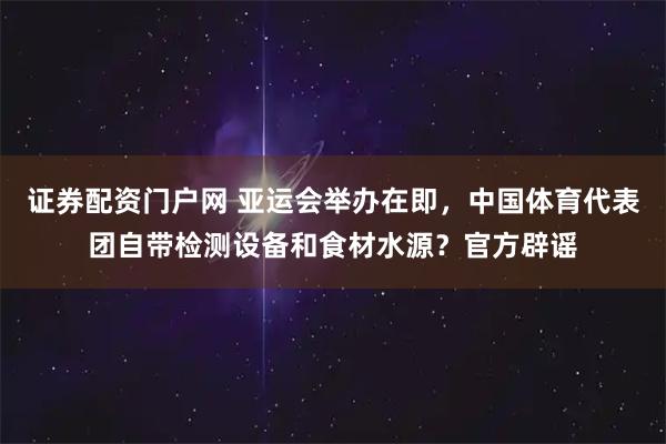 证券配资门户网 亚运会举办在即，中国体育代表团自带检测设备和食材水源？官方辟谣