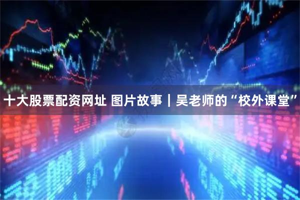 十大股票配资网址 图片故事｜吴老师的“校外课堂”