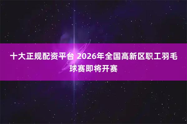 十大正规配资平台 2026年全国高新区职工羽毛球赛即将开赛